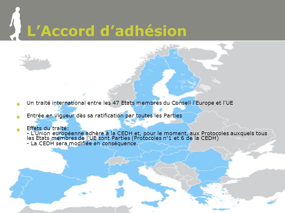 5 LAccord dadhésion Un traité international entre les 47 Etats membres du Conseil l Europe et l UE Entrée en vigueur dès sa ratification par toutes les Parties Effets du traité: - L Union européenne adhère à la CEDH et, pour le moment, aux Protocoles auxquels tous les Etats membres de l UE sont Parties (Protocoles n°1 et 6 de la CEDH) - La CEDH sera modifiée en conséquence.