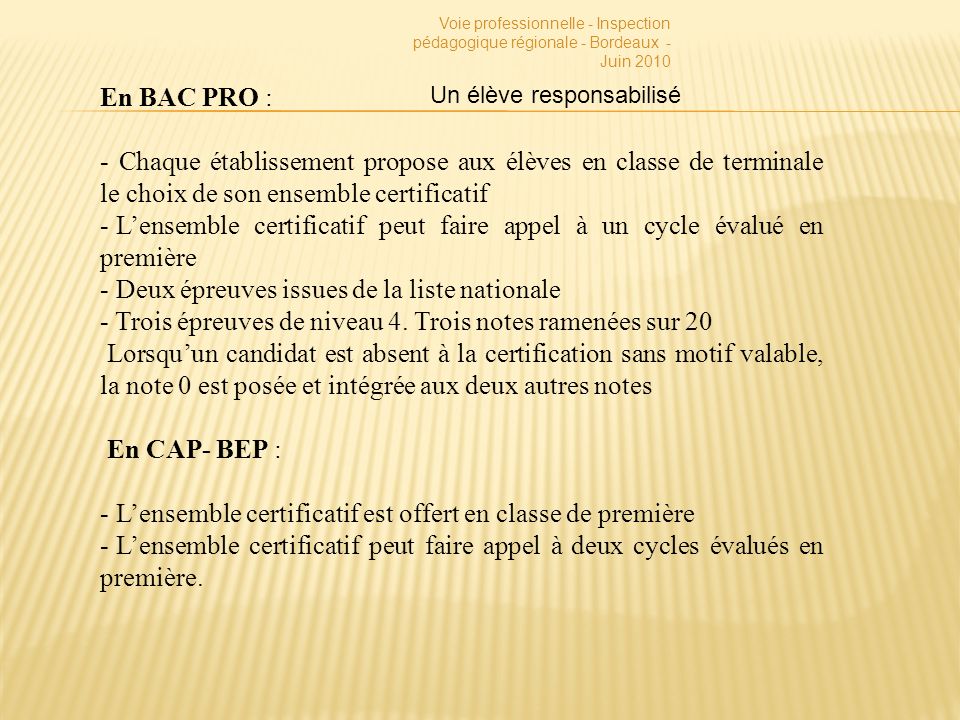 Voie professionnelle - Inspection pédagogique régionale - Bordeaux - Juin 2010 En BAC PRO : - Chaque établissement propose aux élèves en classe de terminale le choix de son ensemble certificatif - Lensemble certificatif peut faire appel à un cycle évalué en première - Deux épreuves issues de la liste nationale - Trois épreuves de niveau 4.