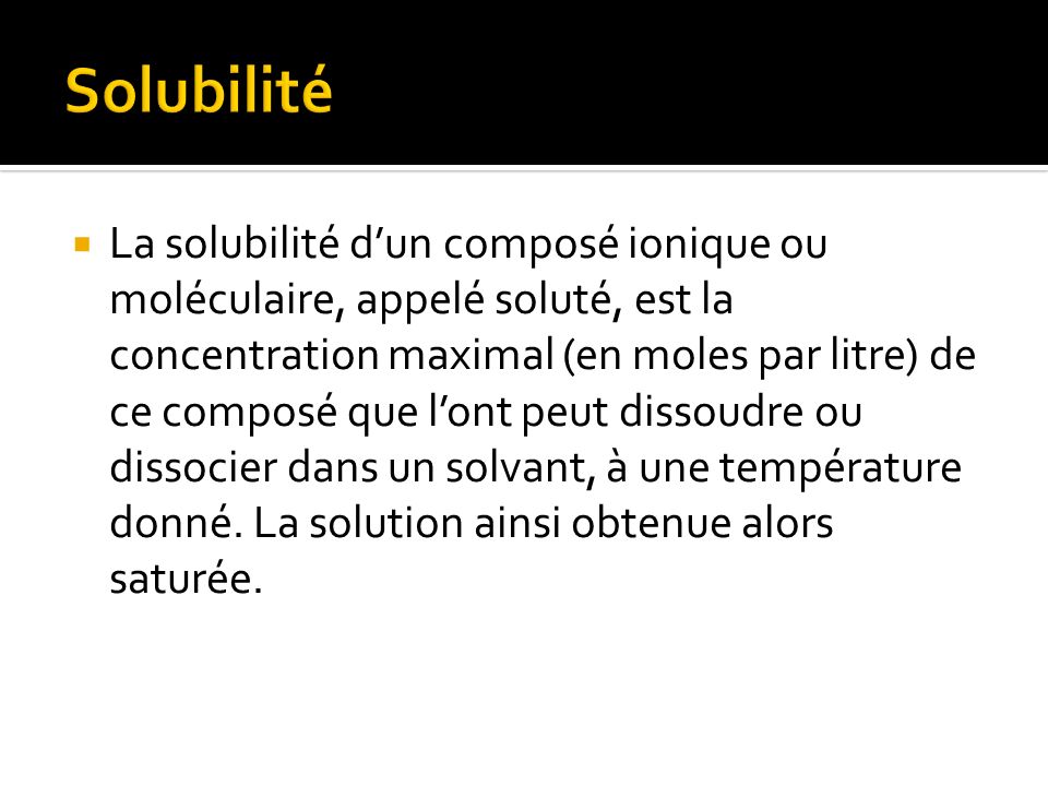 La solubilité dun composé ionique ou moléculaire, appelé soluté, est la concentration maximal (en moles par litre) de ce composé que lont peut dissoudre ou dissocier dans un solvant, à une température donné.