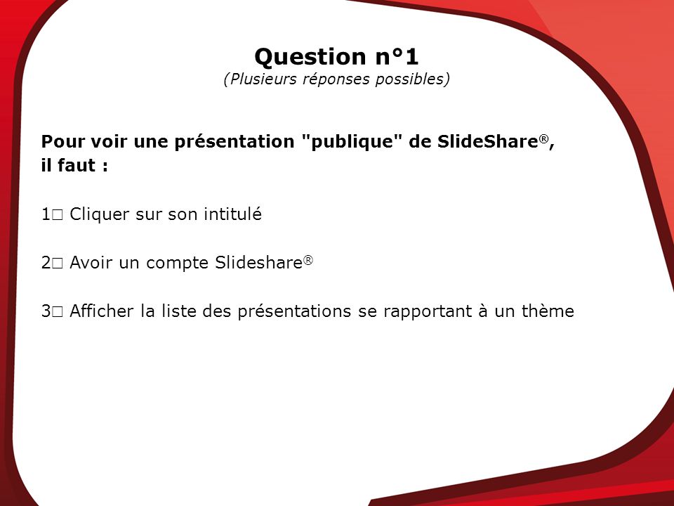 Question n°1 (Plusieurs réponses possibles) Pour voir une présentation publique de SlideShare ®, il faut : 1 Cliquer sur son intitulé 2 Avoir un compte Slideshare ® 3 Afficher la liste des présentations se rapportant à un thème