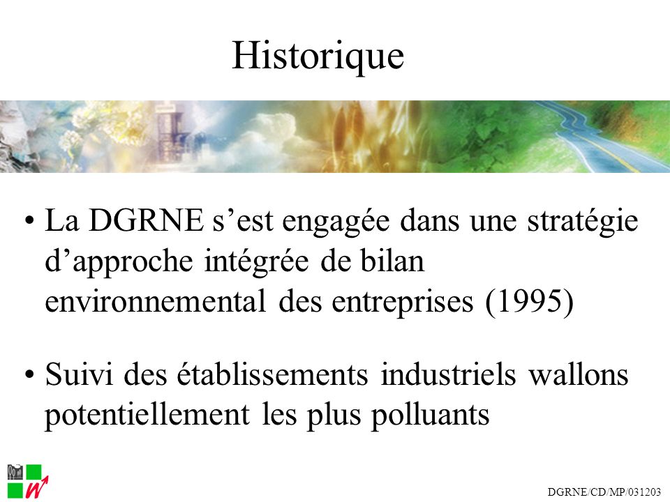 Historique La DGRNE sest engagée dans une stratégie dapproche intégrée de bilan environnemental des entreprises (1995) Suivi des établissements industriels wallons potentiellement les plus polluants DGRNE/CD/MP/031203