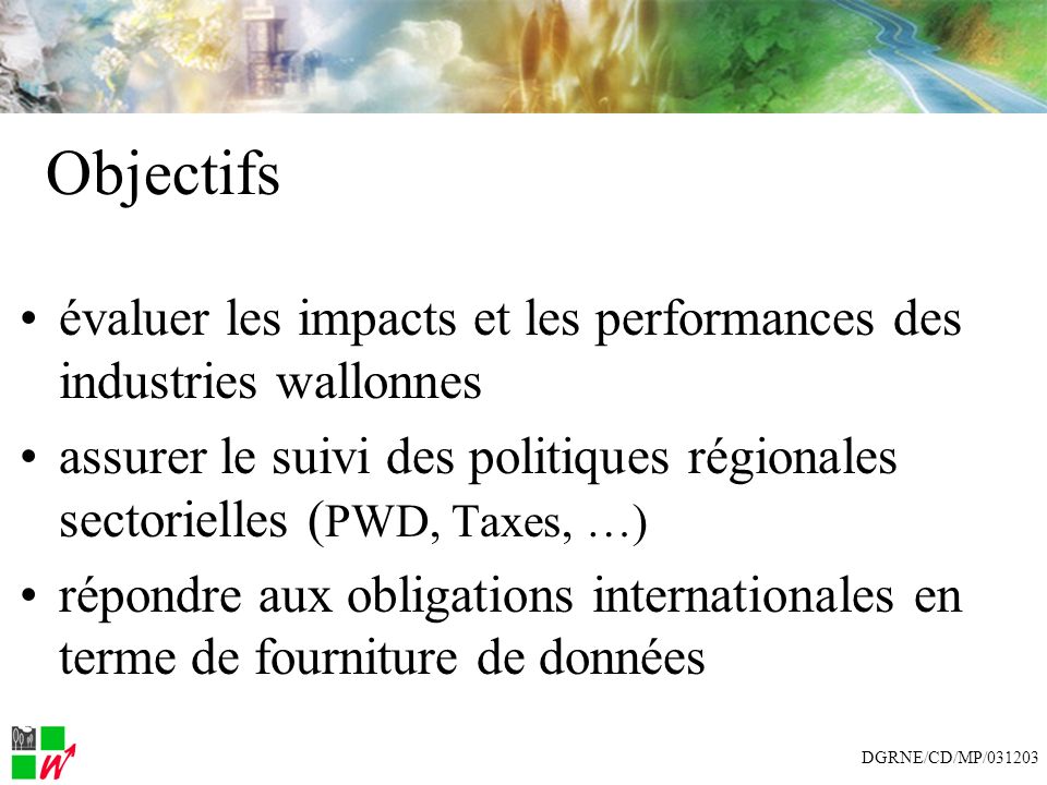 Objectifs évaluer les impacts et les performances des industries wallonnes assurer le suivi des politiques régionales sectorielles ( PWD, Taxes, …) répondre aux obligations internationales en terme de fourniture de données DGRNE/CD/MP/031203