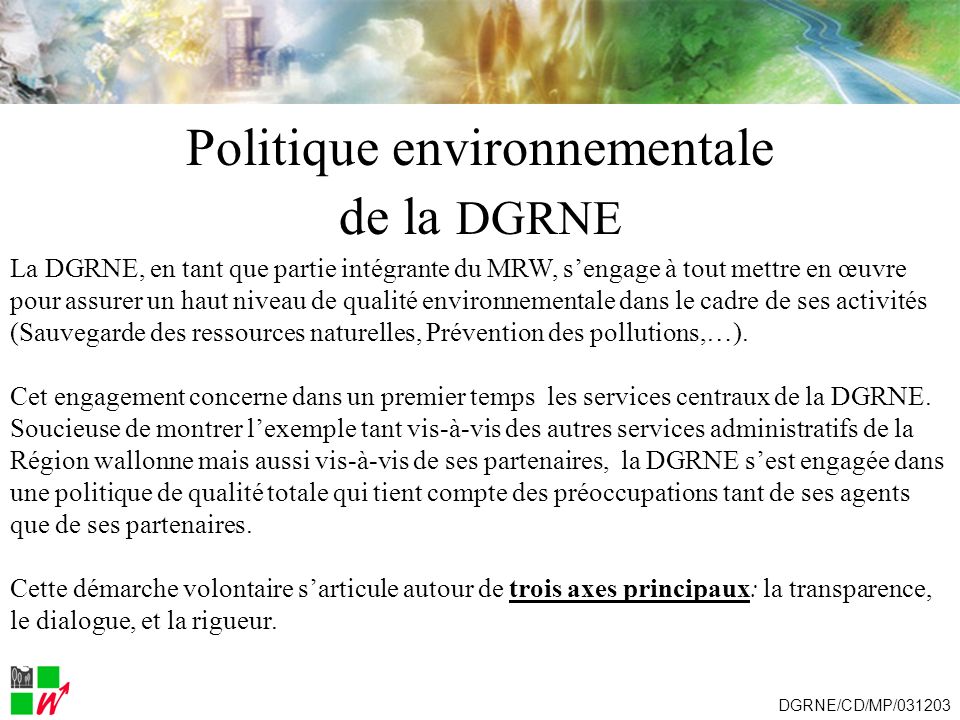 Politique environnementale de la DGRNE La DGRNE, en tant que partie intégrante du MRW, sengage à tout mettre en œuvre pour assurer un haut niveau de qualité environnementale dans le cadre de ses activités (Sauvegarde des ressources naturelles, Prévention des pollutions,…).