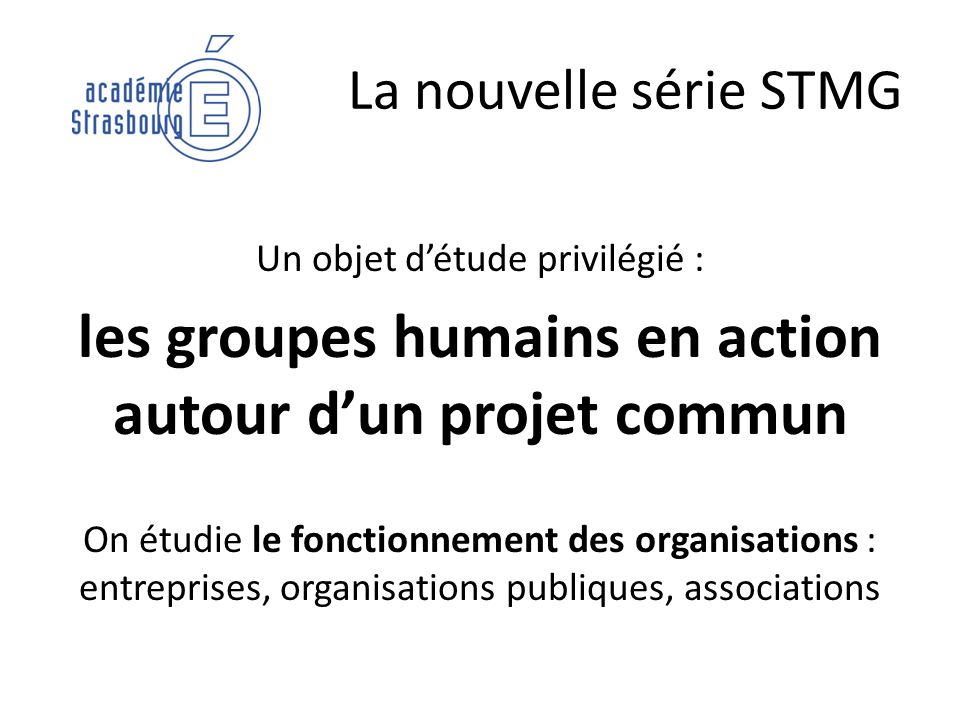 La nouvelle série STMG Un objet détude privilégié : les groupes humains en action autour dun projet commun On étudie le fonctionnement des organisations : entreprises, organisations publiques, associations