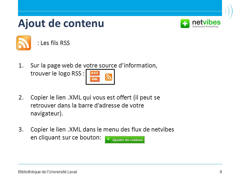 9Bibliothèque de l Université Laval Ajout de contenu 1.Sur la page web de votre source dinformation, trouver le logo RSS : 2.Copier le lien.XML qui vous est offert (il peut se retrouver dans la barre dadresse de votre navigateur).