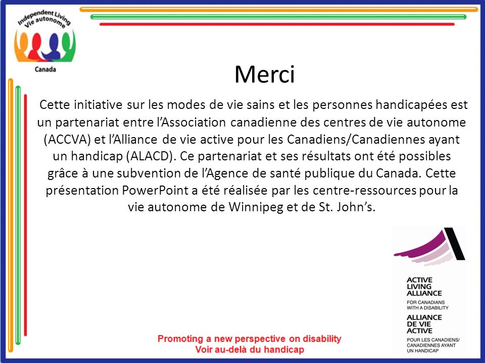 Merci Cette initiative sur les modes de vie sains et les personnes handicapées est un partenariat entre lAssociation canadienne des centres de vie autonome (ACCVA) et lAlliance de vie active pour les Canadiens/Canadiennes ayant un handicap (ALACD).