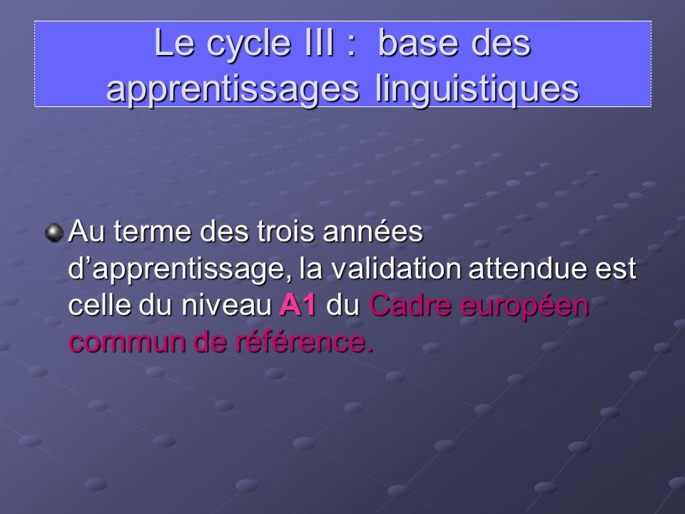 Le cycle III : base des apprentissages linguistiques Au terme des trois années dapprentissage, la validation attendue est celle du niveau A1 du Cadre européen commun de référence.