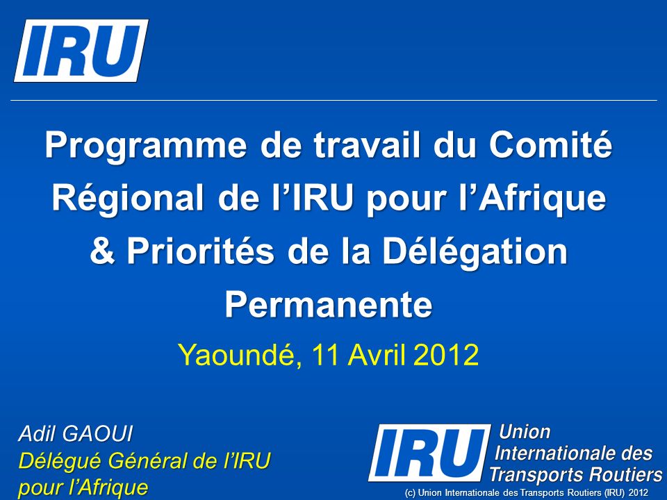 Programme de travail du Comité Régional de lIRU pour lAfrique & Priorités de la Délégation Permanente (c) Union Internationale des Transports Routiers (IRU) 2012 Adil GAOUI Délégué Général de lIRU pour lAfrique Yaoundé, 11 Avril 2012