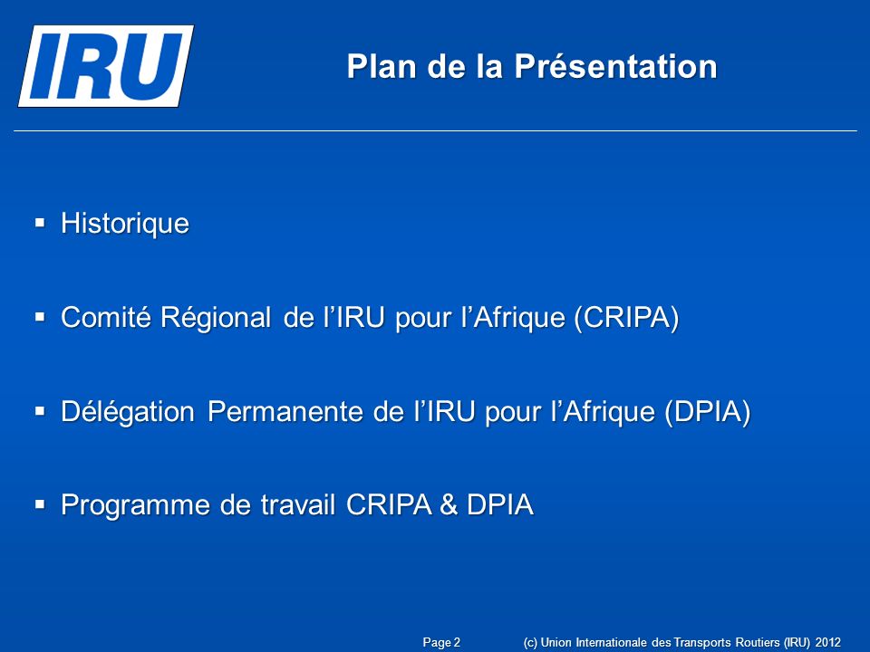 (c) Union Internationale des Transports Routiers (IRU) 2012Page 2 Plan de la Présentation Historique Historique Comité Régional de lIRU pour lAfrique (CRIPA) Comité Régional de lIRU pour lAfrique (CRIPA) Délégation Permanente de lIRU pour lAfrique (DPIA) Délégation Permanente de lIRU pour lAfrique (DPIA) Programme de travail CRIPA & DPIA Programme de travail CRIPA & DPIA
