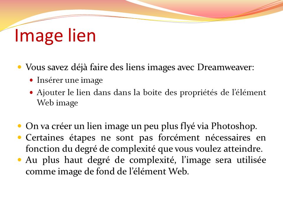Image lien Vous savez déjà faire des liens images avec Dreamweaver: Insérer une image Ajouter le lien dans dans la boite des propriétés de lélément Web image On va créer un lien image un peu plus flyé via Photoshop.