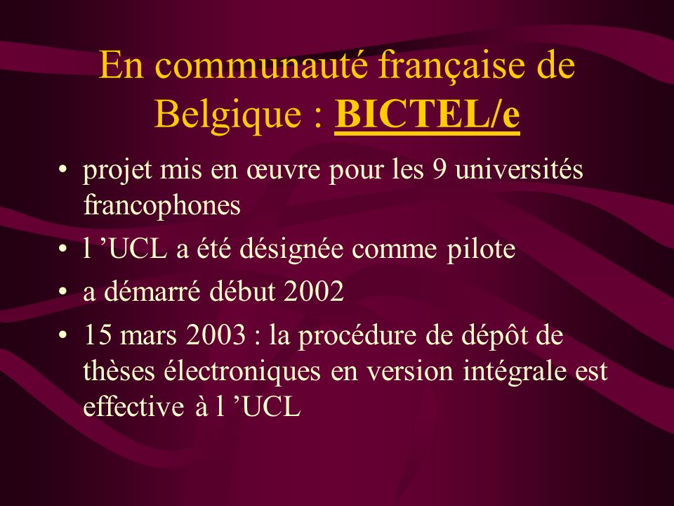 En communauté française de Belgique : BICTEL/e projet mis en œuvre pour les 9 universités francophones l UCL a été désignée comme pilote a démarré début mars 2003 : la procédure de dépôt de thèses électroniques en version intégrale est effective à l UCL