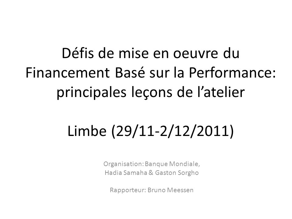 Défis de mise en oeuvre du Financement Basé sur la Performance: principales leçons de latelier Limbe (29/11-2/12/2011) Organisation: Banque Mondiale, Hadia Samaha & Gaston Sorgho Rapporteur: Bruno Meessen