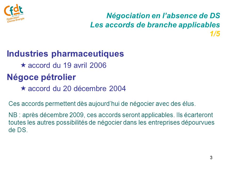 3 Négociation en labsence de DS Les accords de branche applicables 1/5 Industries pharmaceutiques accord du 19 avril 2006 Négoce pétrolier accord du 20 décembre 2004 Ces accords permettent dès aujourdhui de négocier avec des élus.