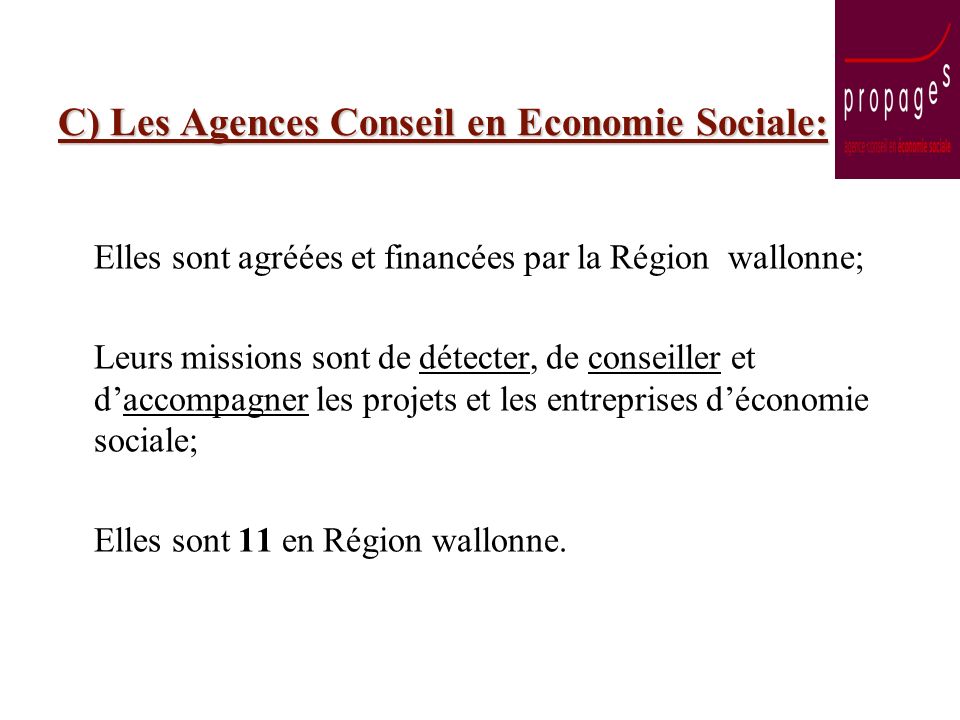 C) Les Agences Conseil en Economie Sociale: Elles sont agréées et financées par la Région wallonne; Leurs missions sont de détecter, de conseiller et daccompagner les projets et les entreprises déconomie sociale; Elles sont 11 en Région wallonne.