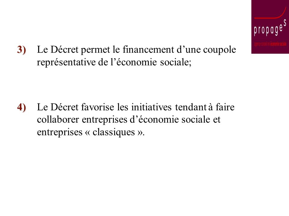 3) 3)Le Décret permet le financement dune coupole représentative de léconomie sociale; 4) 4)Le Décret favorise les initiatives tendant à faire collaborer entreprises déconomie sociale et entreprises « classiques ».