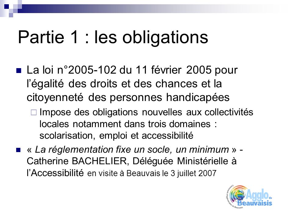 Partie 1 : les obligations La loi n° du 11 février 2005 pour légalité des droits et des chances et la citoyenneté des personnes handicapées Impose des obligations nouvelles aux collectivités locales notamment dans trois domaines : scolarisation, emploi et accessibilité « La réglementation fixe un socle, un minimum » - Catherine BACHELIER, Déléguée Ministérielle à lAccessibilité en visite à Beauvais le 3 juillet 2007