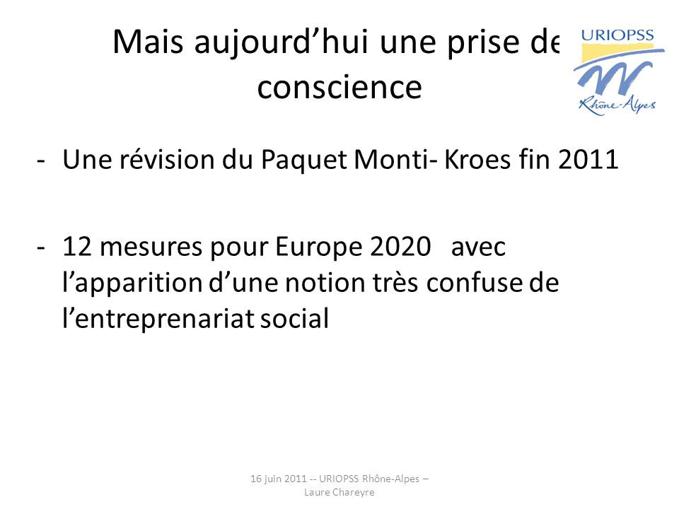 Mais aujourdhui une prise de conscience -Une révision du Paquet Monti- Kroes fin mesures pour Europe 2020 avec lapparition dune notion très confuse de lentreprenariat social 16 juin URIOPSS Rhône-Alpes – Laure Chareyre