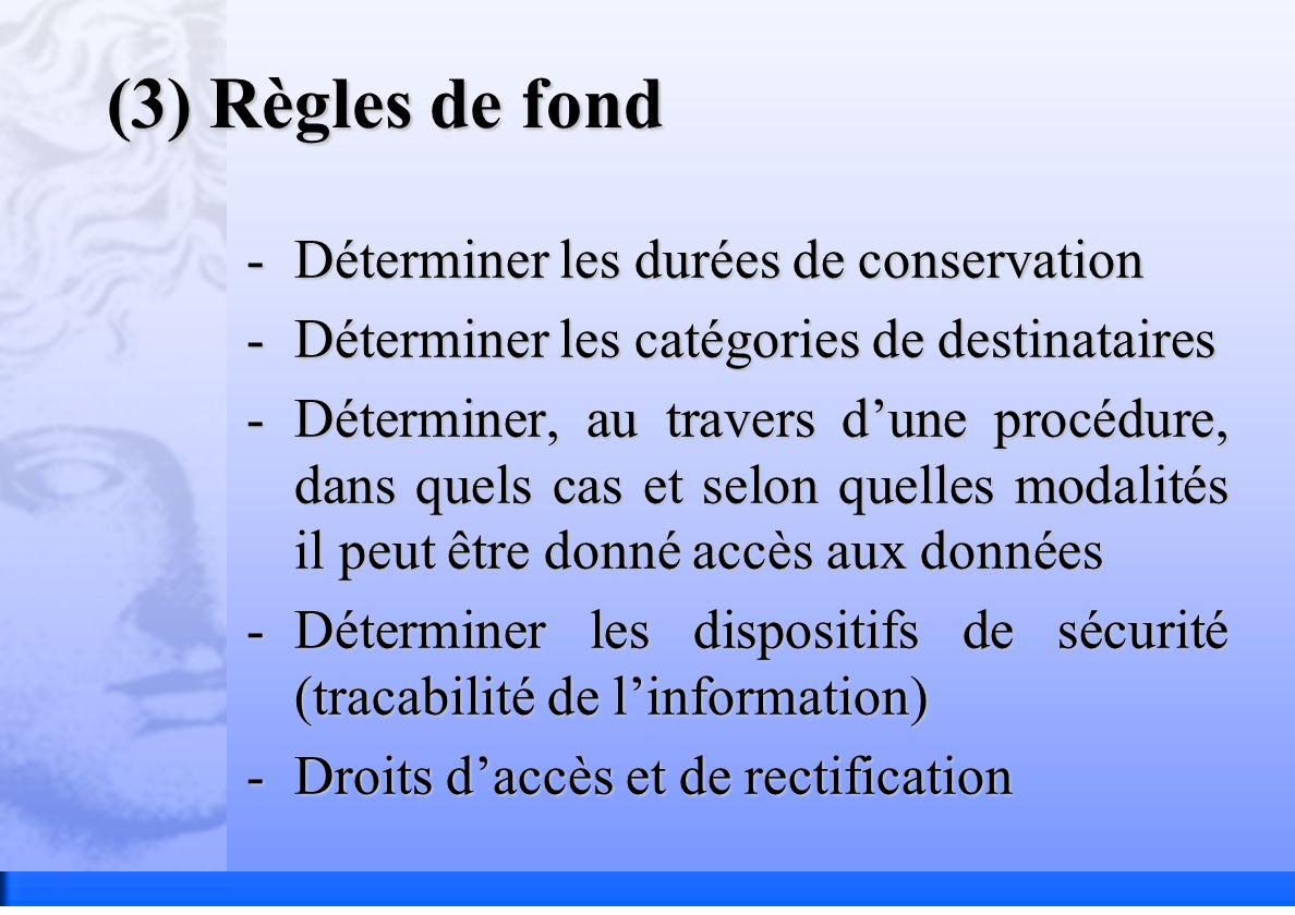 (3) Règles de fond -Déterminer les durées de conservation -Déterminer les catégories de destinataires -Déterminer, au travers dune procédure, dans quels cas et selon quelles modalités il peut être donné accès aux données -Déterminer les dispositifs de sécurité (tracabilité de linformation) -Droits daccès et de rectification