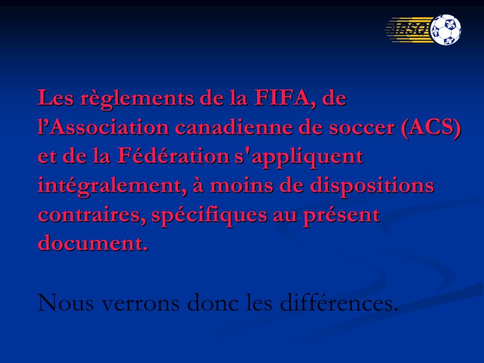 Les règlements de la FIFA, de lAssociation canadienne de soccer (ACS) et de la Fédération s appliquent intégralement, à moins de dispositions contraires, spécifiques au présent document.