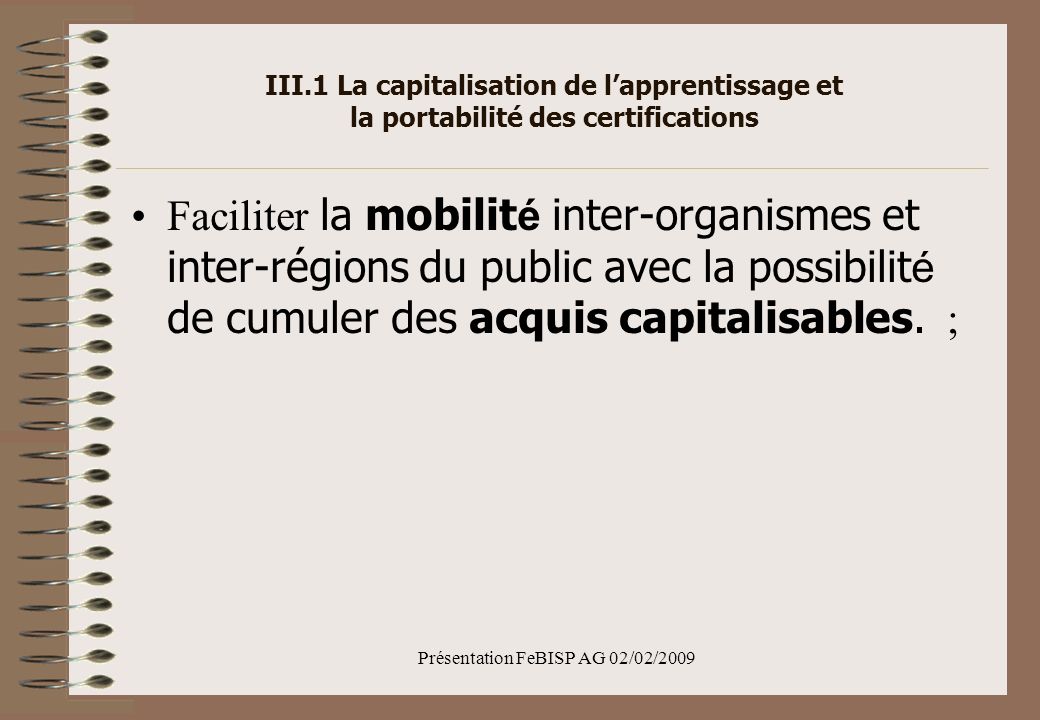Présentation FeBISP AG 02/02/2009 III.1 La capitalisation de lapprentissage et la portabilité des certifications Faciliter la mobilit é inter-organismes et inter-régions du public avec la possibilit é de cumuler des acquis capitalisables.