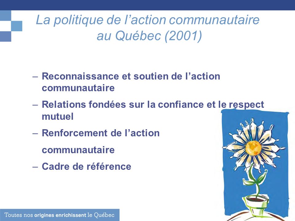 La politique de laction communautaire au Québec (2001) –Reconnaissance et soutien de laction communautaire –Relations fondées sur la confiance et le respect mutuel –Renforcement de laction communautaire –Cadre de référence