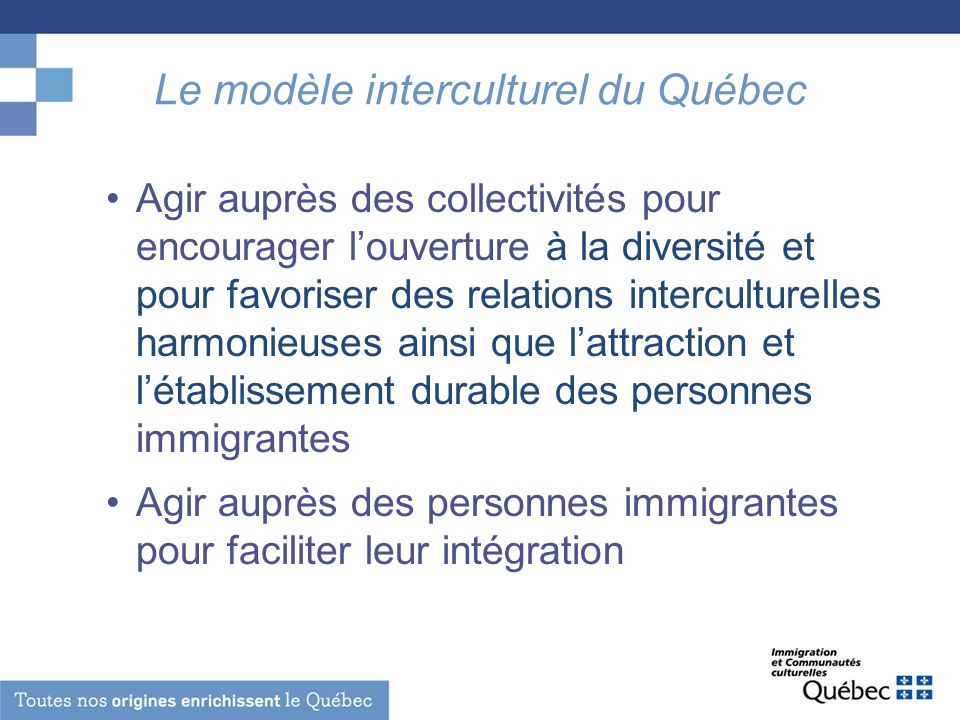 Le modèle interculturel du Québec Agir auprès des collectivités pour encourager louverture à la diversité et pour favoriser des relations interculturelles harmonieuses ainsi que lattraction et létablissement durable des personnes immigrantes Agir auprès des personnes immigrantes pour faciliter leur intégration