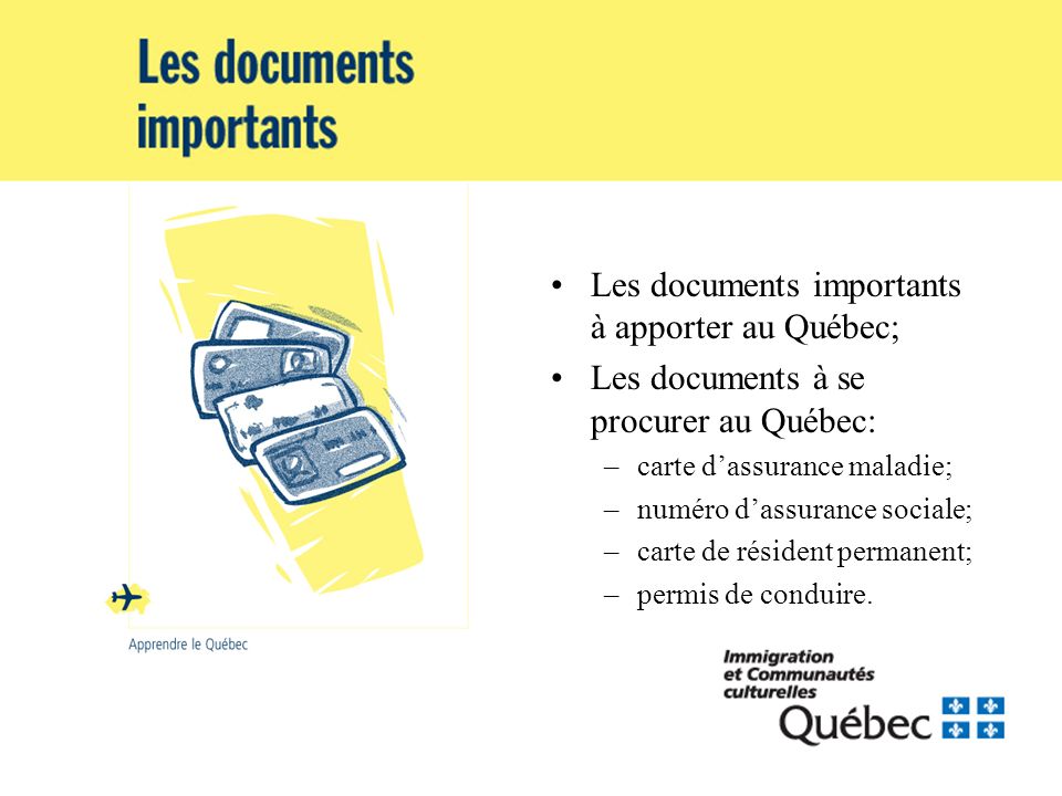 Les documents importants à apporter au Québec; Les documents à se procurer au Québec: –carte dassurance maladie; –numéro dassurance sociale; –carte de résident permanent; –permis de conduire.