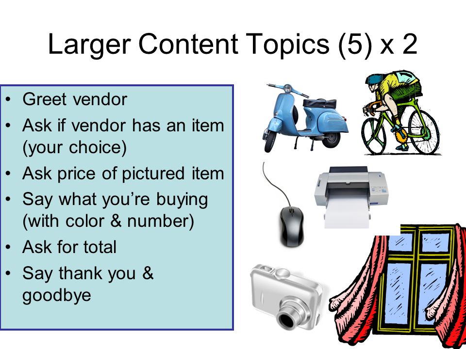 Larger Content Topics (5) x 2 Greet vendor Ask if vendor has an item (your choice) Ask price of pictured item Say what youre buying (with color & number) Ask for total Say thank you & goodbye