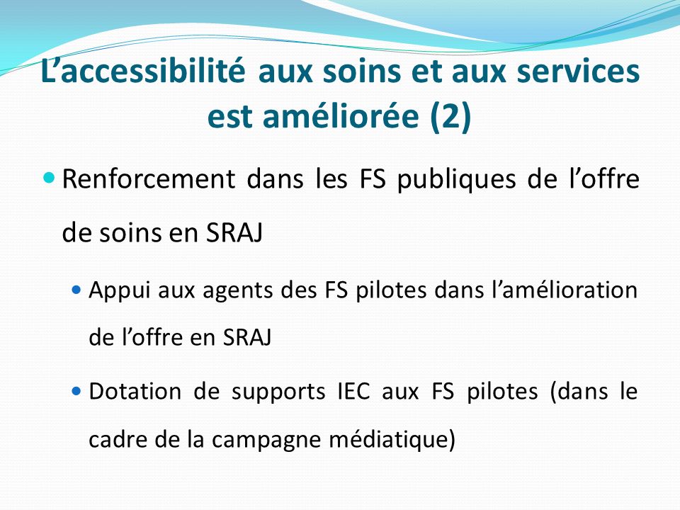 Laccessibilité aux soins et aux services est améliorée (2) Renforcement dans les FS publiques de loffre de soins en SRAJ Appui aux agents des FS pilotes dans lamélioration de loffre en SRAJ Dotation de supports IEC aux FS pilotes (dans le cadre de la campagne médiatique)