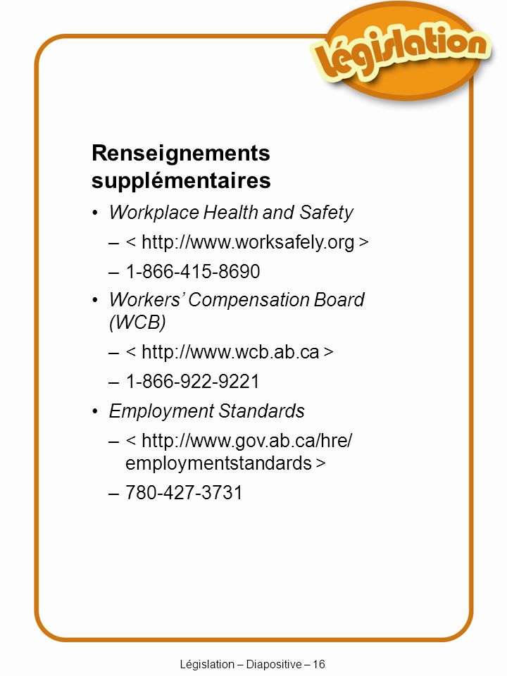 Législation – Diapositive – 16 – – Renseignements supplémentaires Workplace Health and Safety – – Workers Compensation Board (WCB) – – Employment Standards