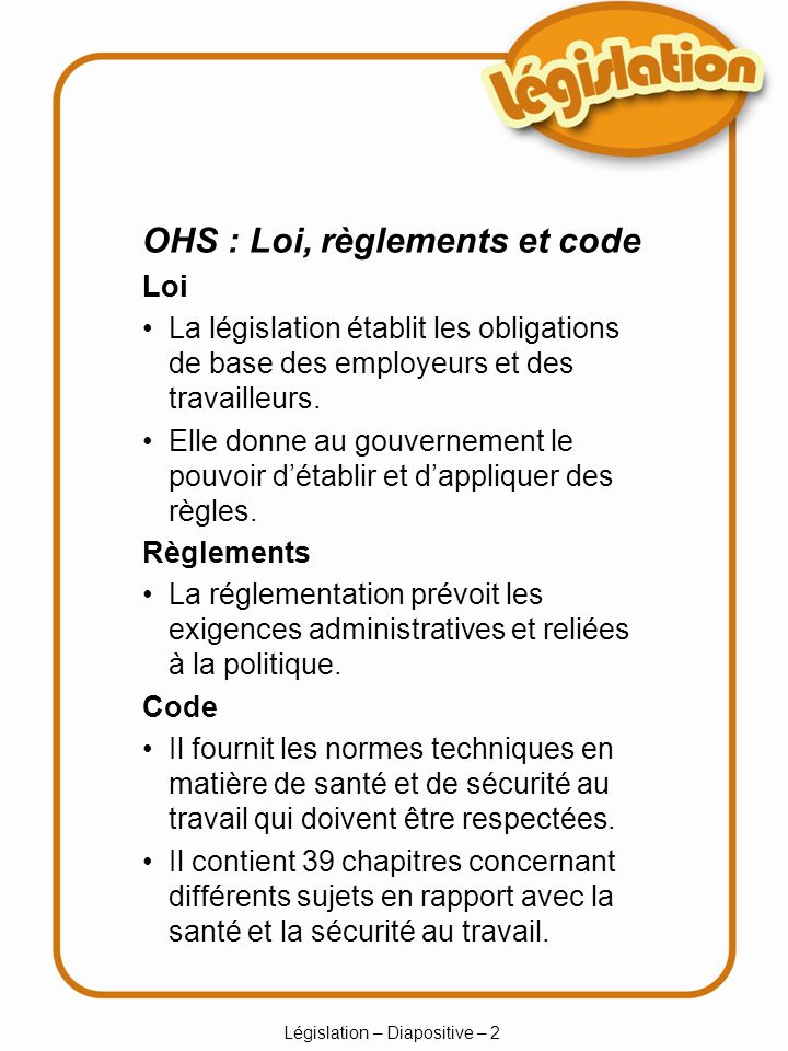 Législation – Diapositive – 2 OHS : Loi, règlements et code Loi Loi La législation établit les obligations de base des employeurs et des travailleurs.