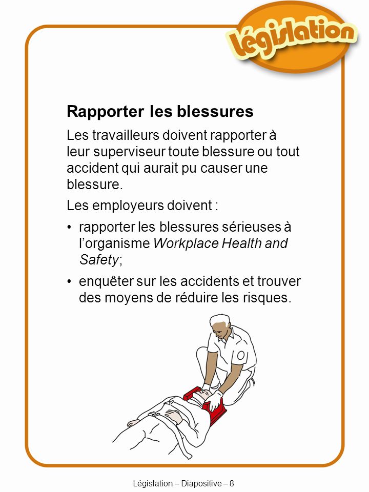 Législation – Diapositive – 8 Rapporter les blessures Les travailleurs doivent rapporter à leur superviseur toute blessure ou tout accident qui aurait pu causer une blessure.