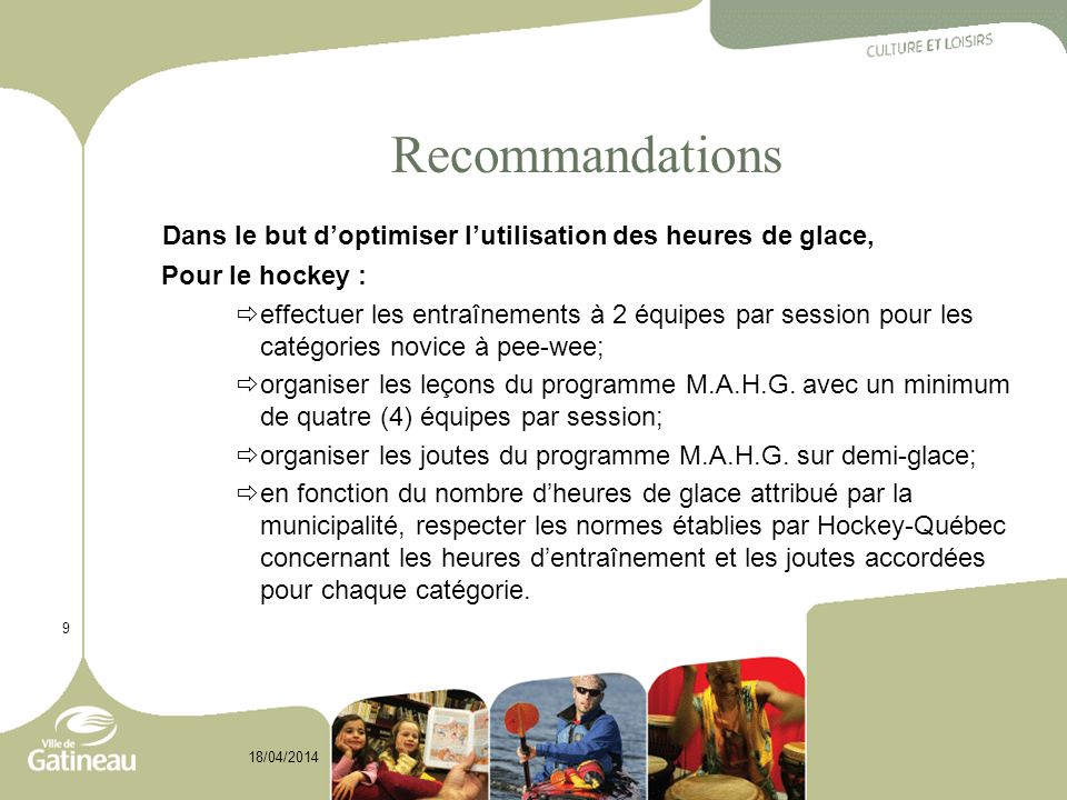 9 18/04/2014 Recommandations Dans le but doptimiser lutilisation des heures de glace, Pour le hockey : effectuer les entraînements à 2 équipes par session pour les catégories novice à pee-wee; organiser les leçons du programme M.A.H.G.