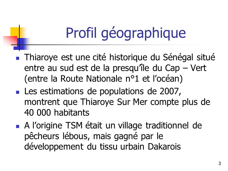 3 Thiaroye est une cité historique du Sénégal situé entre au sud est de la presquîle du Cap – Vert (entre la Route Nationale n°1 et locéan) Les estimations de populations de 2007, montrent que Thiaroye Sur Mer compte plus de habitants A lorigine TSM était un village traditionnel de pêcheurs lébous, mais gagné par le développement du tissu urbain Dakarois