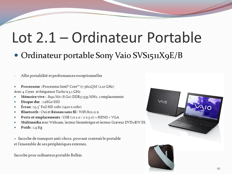 Lot 2.1 – Ordinateur Portable Ordinateur portable Sony Vaio SVS1511X9E/B - Allie portabilité et performances exceptionnelles Processeur : Processeur Intel® Core i7-3612QM (2,10 GHz) Avec 4 Cores et fréquence Turbo à 3.1 GHz Mémoire vive : 8192 Mo (8 Go) DDR MHz, 2 emplacements Disque dur : 128Go SSD Écran : 15.5 Full HD 1080 (1920 x 1080) Bluetooth : Oui et Réseau sans fil : WiFi n Ports et emplacements : USB (1 x 2.0 / 2 x 3.0) + HDMI + VGA Multimédia avec Webcam, lecteur biométrique et lecteur Graveur DVD±RW DL Poids : 1,9 Kg + Sacoche de transport anti-chocs, pouvant contenir le portable et lensemble de ses périphériques externes.