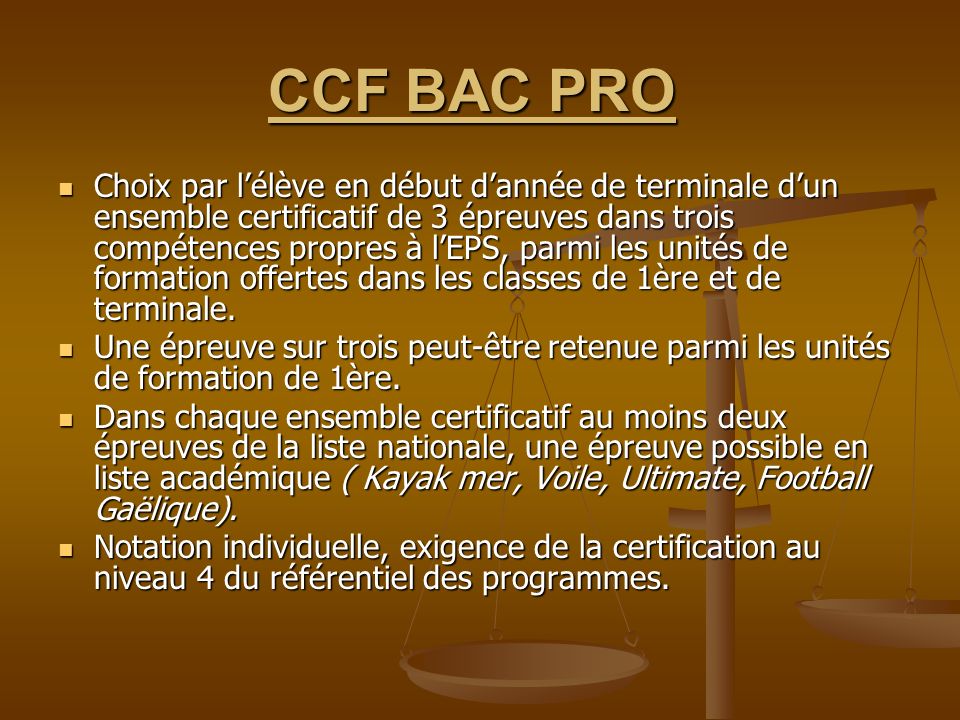 CCF BAC PRO CCF BAC PRO Choix par lélève en début dannée de terminale dun ensemble certificatif de 3 épreuves dans trois compétences propres à lEPS, parmi les unités de formation offertes dans les classes de 1ère et de terminale.