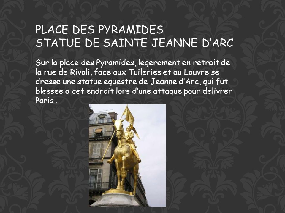 PLACE DES PYRAMIDES STATUE DE SAINTE JEANNE DARC Sur la place des Pyramides, legerement en retrait de la rue de Rivoli, face aux Tuileries et au Louvre se dresse une statue equestre de Jeanne dArc, qui fut blessee a cet endroit lors dune attaque pour delivrer Paris.