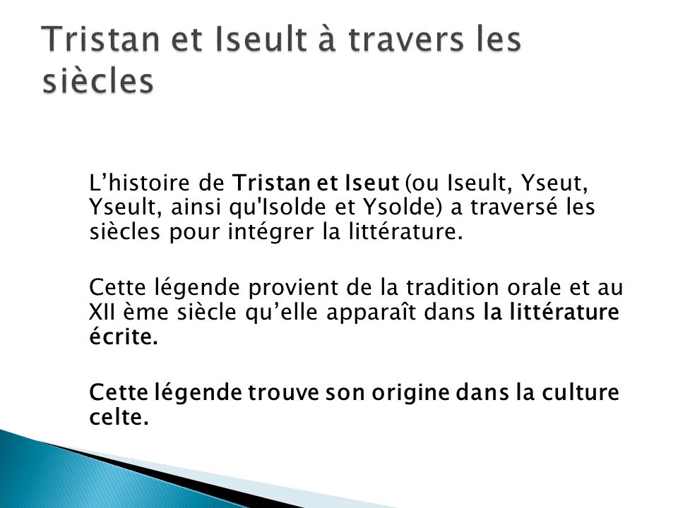 Lhistoire de Tristan et Iseut (ou Iseult, Yseut, Yseult, ainsi qu Isolde et Ysolde) a traversé les siècles pour intégrer la littérature.