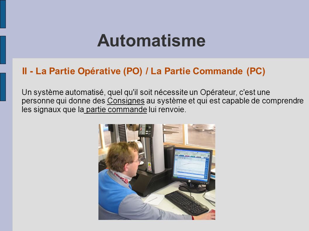 II - La Partie Opérative (PO) / La Partie Commande (PC) Un système automatisé, quel qu il soit nécessite un Opérateur, c est une personne qui donne des Consignes au système et qui est capable de comprendre les signaux que la partie commande lui renvoie.