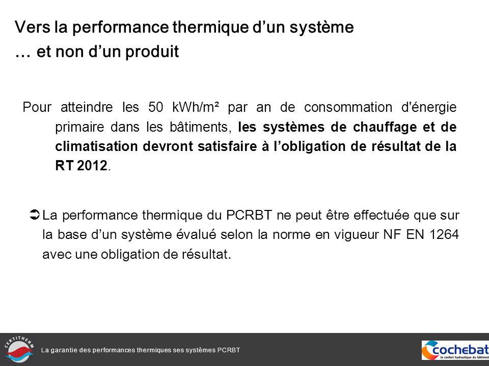La garantie des performances thermiques ses systèmes PCRBT Pour atteindre les 50 kWh/m² par an de consommation d énergie primaire dans les bâtiments, les systèmes de chauffage et de climatisation devront satisfaire à lobligation de résultat de la RT 2012.