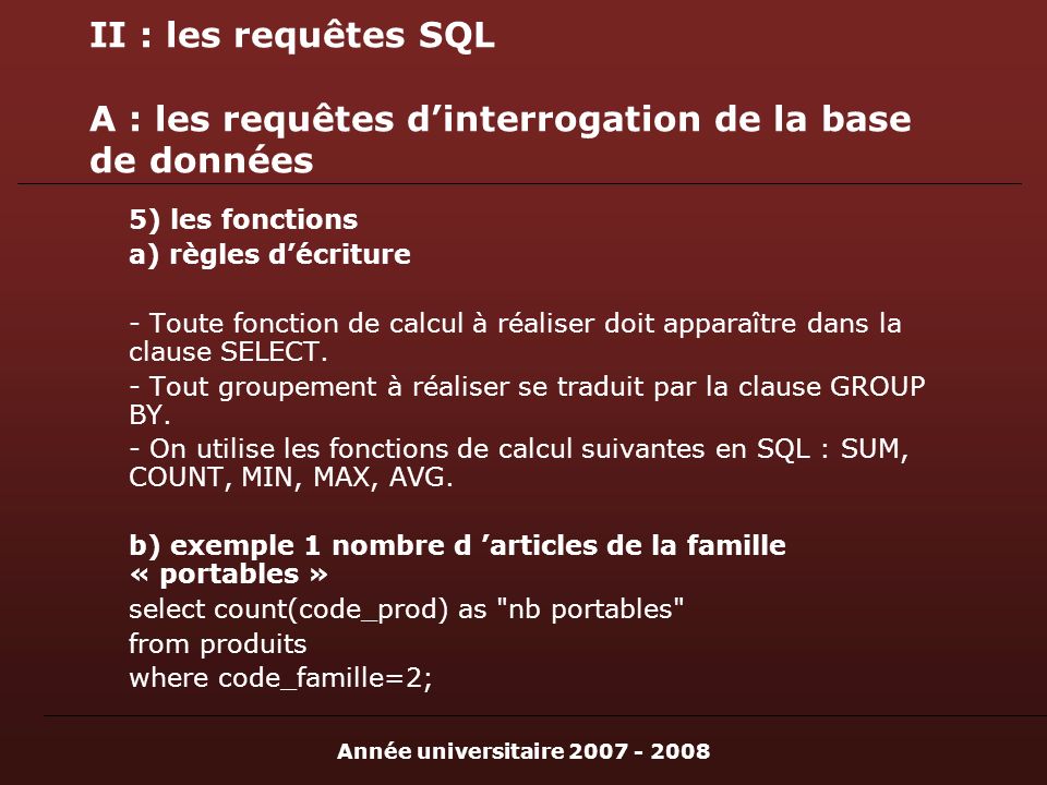 Année universitaire II : les requêtes SQL A : les requêtes dinterrogation de la base de données 5) les fonctions a) règles décriture - Toute fonction de calcul à réaliser doit apparaître dans la clause SELECT.