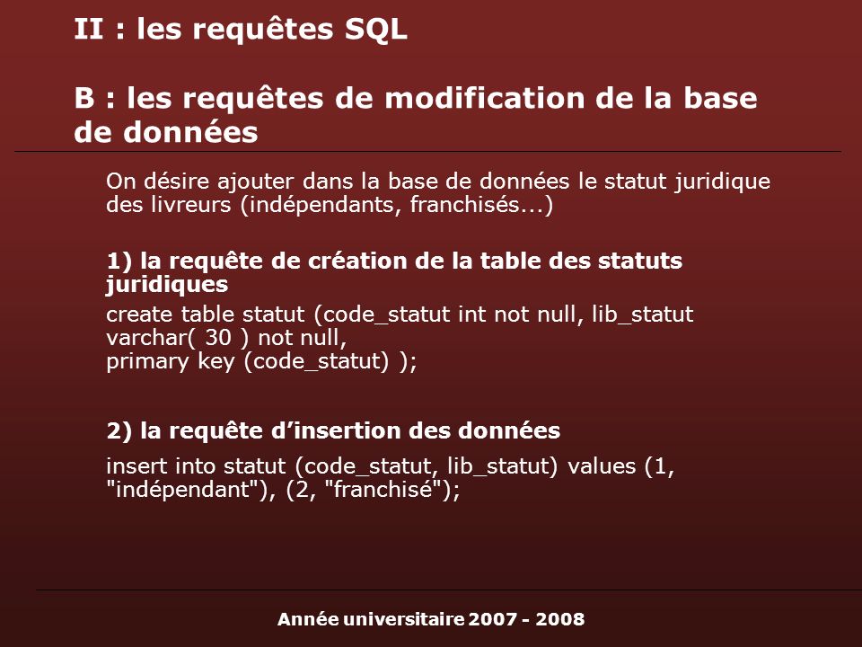 Année universitaire II : les requêtes SQL B : les requêtes de modification de la base de données On désire ajouter dans la base de données le statut juridique des livreurs (indépendants, franchisés...) 1) la requête de création de la table des statuts juridiques create table statut (code_statut int not null, lib_statut varchar( 30 ) not null, primary key (code_statut) ); 2) la requête dinsertion des données insert into statut (code_statut, lib_statut) values (1, indépendant ), (2, franchisé );