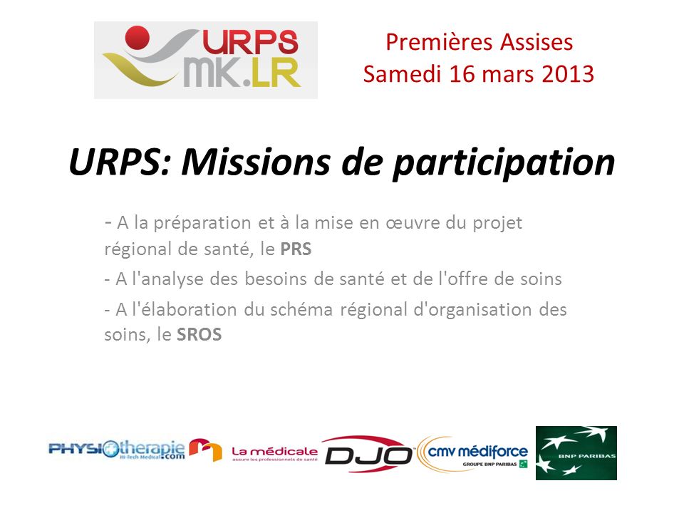 URPS: Missions de participation - A la préparation et à la mise en œuvre du projet régional de santé, le PRS - A l analyse des besoins de santé et de l offre de soins - A l élaboration du schéma régional d organisation des soins, le SROS Premières Assises Samedi 16 mars 2013
