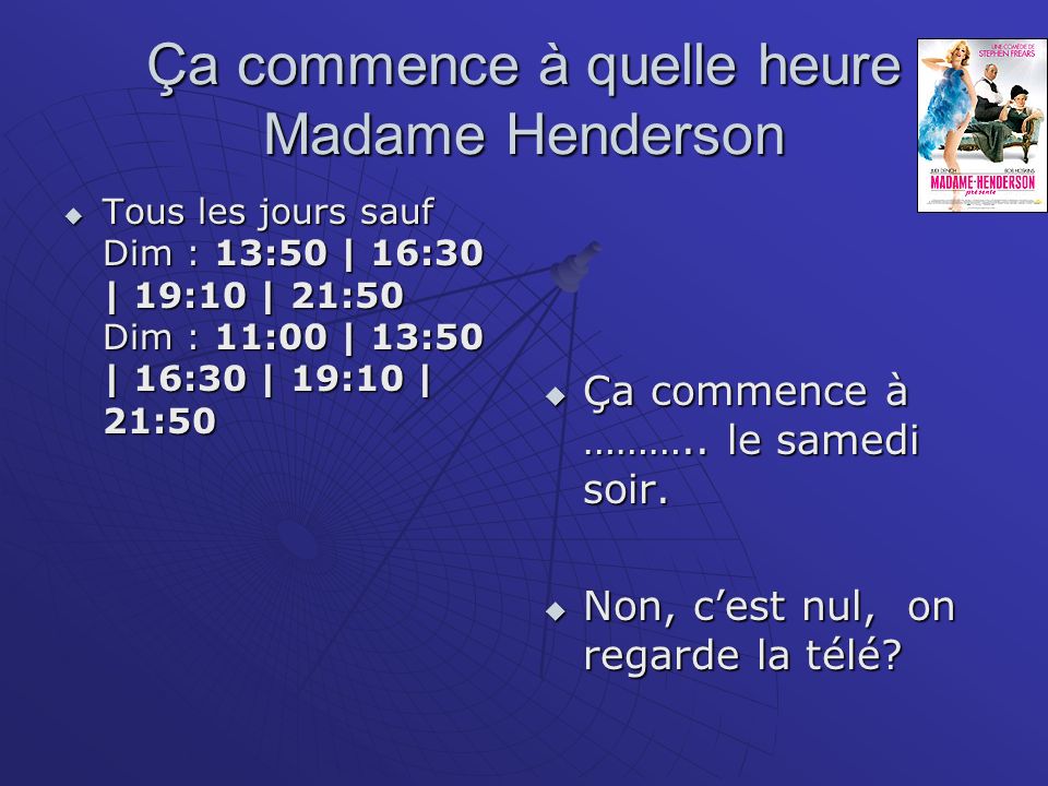 Ça commence à quelle heure Madame Henderson Tous les jours sauf Dim : 13:50 | 16:30 | 19:10 | 21:50 Dim : 11:00 | 13:50 | 16:30 | 19:10 | 21:50 Tous les jours sauf Dim : 13:50 | 16:30 | 19:10 | 21:50 Dim : 11:00 | 13:50 | 16:30 | 19:10 | 21:50 Ça commence à ………..