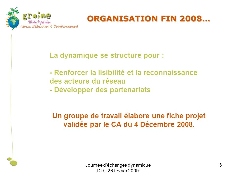 Journée d échanges dynamique DD - 26 février ORGANISATION FIN 2008… La dynamique se structure pour : - Renforcer la lisibilité et la reconnaissance des acteurs du réseau - Développer des partenariats Un groupe de travail élabore une fiche projet validée par le CA du 4 Décembre 2008.
