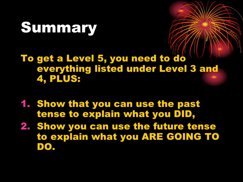 Summary To get a Level 5, you need to do everything listed under Level 3 and 4, PLUS: 1.Show that you can use the past tense to explain what you DID, 2.Show you can use the future tense to explain what you ARE GOING TO DO.