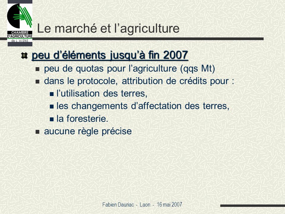 Fabien Dauriac - Laon - 16 mai 2007 Le marché et lagriculture peu déléments jusquà fin 2007 peu de quotas pour lagriculture (qqs Mt) dans le protocole, attribution de crédits pour : lutilisation des terres, les changements daffectation des terres, la foresterie.