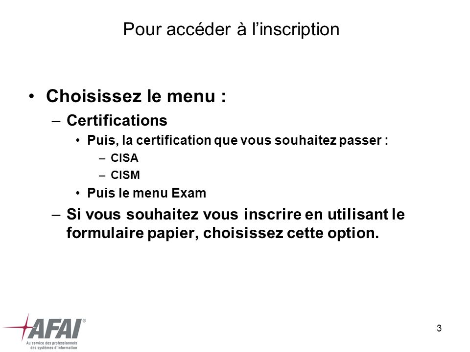 3 Pour accéder à linscription Choisissez le menu : –Certifications Puis, la certification que vous souhaitez passer : –CISA –CISM Puis le menu Exam –Si vous souhaitez vous inscrire en utilisant le formulaire papier, choisissez cette option.