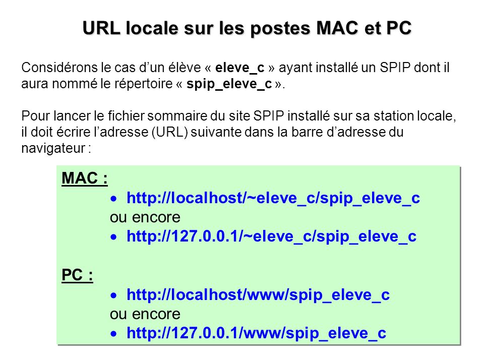 MAC :   ou encore   PC :   ou encore   MAC :   ou encore   PC :   ou encore   URL locale sur les postes MAC et PC URL locale sur les postes MAC et PC Considérons le cas dun élève « eleve_c » ayant installé un SPIP dont il aura nommé le répertoire « spip_eleve_c ».
