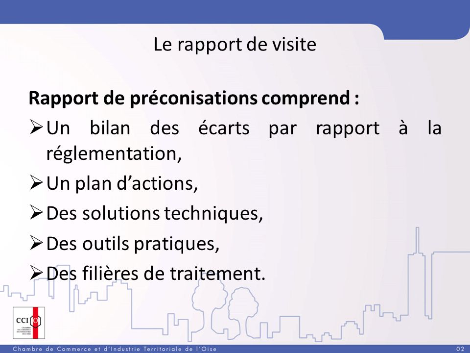 Le rapport de visite Rapport de préconisations comprend : Un bilan des écarts par rapport à la réglementation, Un plan dactions, Des solutions techniques, Des outils pratiques, Des filières de traitement.
